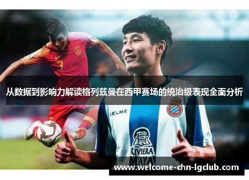 从数据到影响力解读格列兹曼在西甲赛场的统治级表现全面分析