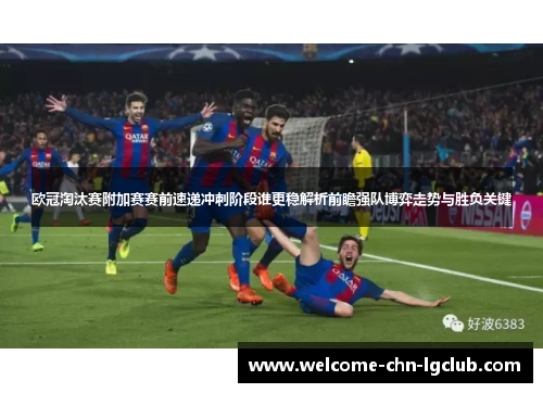 欧冠淘汰赛附加赛赛前速递冲刺阶段谁更稳解析前瞻强队博弈走势与胜负关键