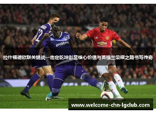 拉什福德欧联关键战一击定乾坤彰显核心价值与英格兰荣耀之路书写传奇