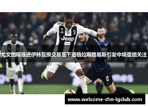 尤文图斯推进伊林互换交易签下道格拉斯路易斯引发中场重组关注