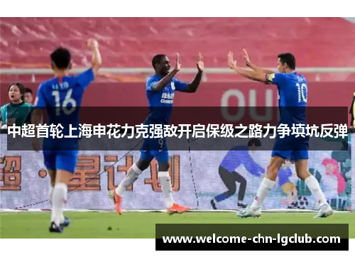 中超首轮上海申花力克强敌开启保级之路力争填坑反弹