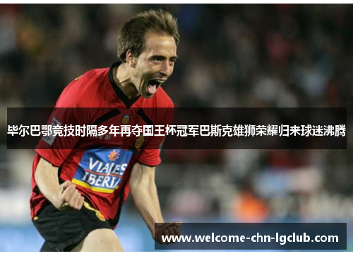 毕尔巴鄂竞技时隔多年再夺国王杯冠军巴斯克雄狮荣耀归来球迷沸腾