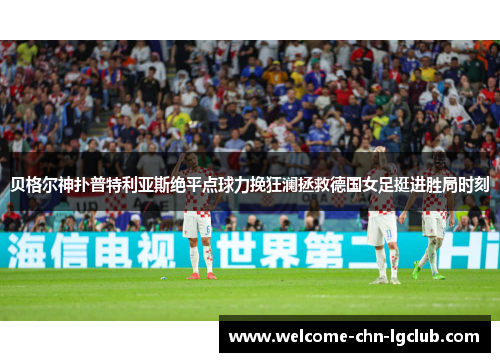 贝格尔神扑普特利亚斯绝平点球力挽狂澜拯救德国女足挺进胜局时刻