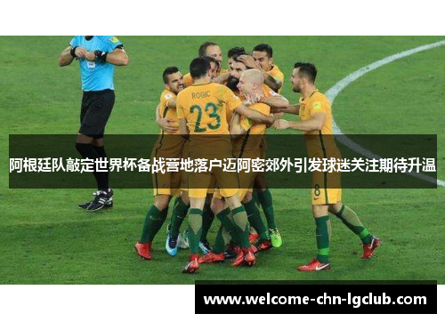 阿根廷队敲定世界杯备战营地落户迈阿密郊外引发球迷关注期待升温