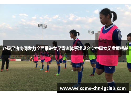 各级足协协同发力全面推进女足青训体系建设夯实中国女足发展根基