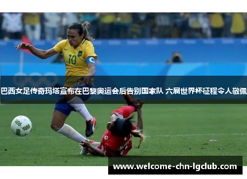 巴西女足传奇玛塔宣布在巴黎奥运会后告别国家队 六届世界杯征程令人敬佩