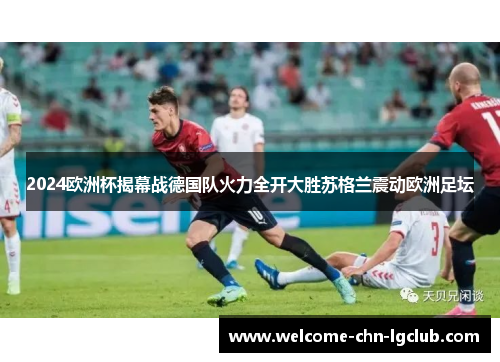 2024欧洲杯揭幕战德国队火力全开大胜苏格兰震动欧洲足坛