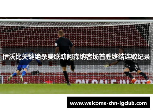 伊沃比关键绝杀曼联助阿森纳客场首胜终结连败纪录 伊沃比关键绝杀曼联助阿森纳客场首胜终结连败纪录