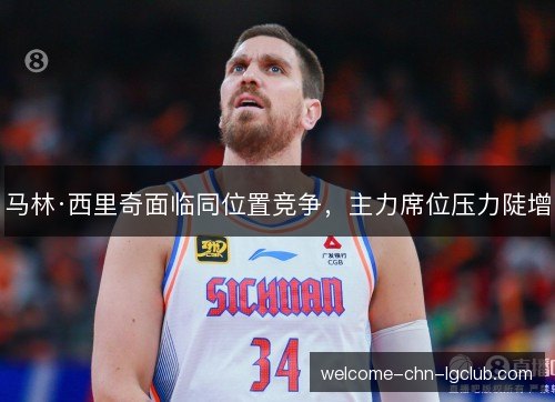 马林·西里奇面临同位置竞争,主力席位压力陡增 马林·西里奇面临同位置竞争,主力席位压力陡增